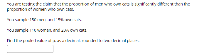 You are testing the claim that the proportion of men who own cats is significantly different than the
proportion of women who own cats.
You sample 150 men, and 15% own cats.
You sample 110 women, and 20% own cats.
Find the pooled value of p, as a decimal, rounded to two decimal places.
