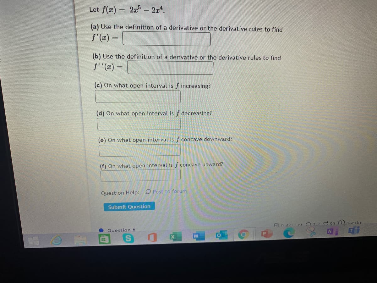 Let f(x) = 2x – 2x*.
a) Use the definition of a derivative or the derivative rules to find
f'(x) =
(b) Use the definition of a derivative or the derivative rules to find
f (x)
(c) On what open interval is f increasing?
(d) On what open interval is f decreasing?
(e) On what open interval is f concave downward?
(f) On what open interval is f concave upward?
Question Help: D Post to forum
Submit Question
Rn 43/1 nt 52.3 0o (i natails
Ouestion 6
