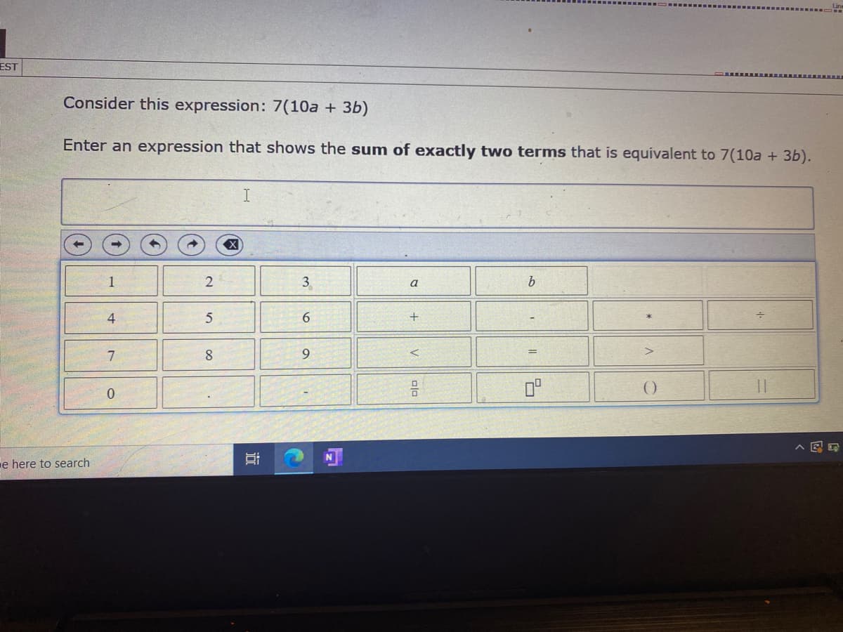 EST
Consider this expression: 7(10a + 3b)
Enter an expression that shows the sum of exactly two terms that is equivalent to 7(10a + 3b).
I
1
3
a
4.
6.
8.
9.
0°
e here to search
近
