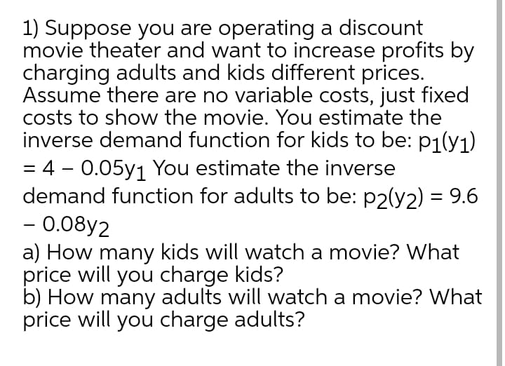1) Suppose you are operating a discount
movie theater and want to increase profits by
charging adults and kids different prices.
Assume there are no variable costs, just fixed
costs to show the movie. You estimate the
inverse demand function for kids to be: p1(y1)
= 4 - 0.05y1 You estimate the inverse
demand function for adults to be: p2(y2) = 9.6
- 0.08y2
a) How many kids will watch a movie? What
price will you charge kids?
b) How many adults will watch a movie? What
price will you charge adults?
