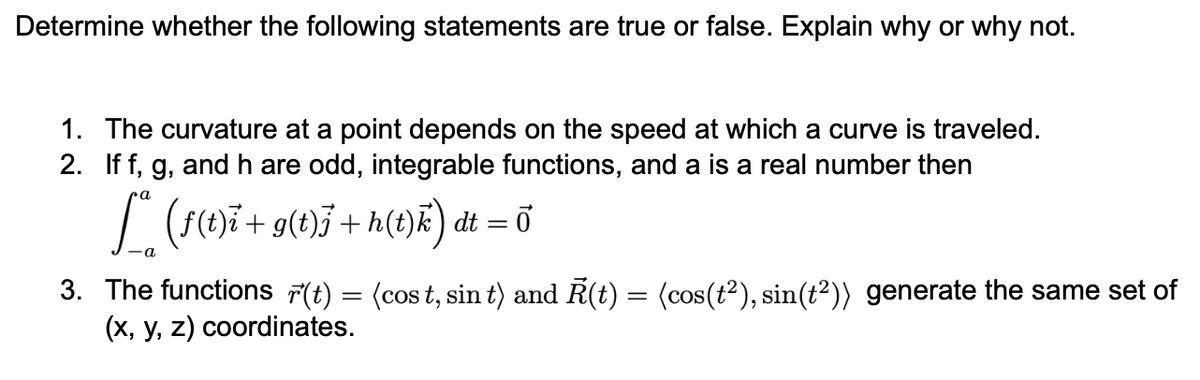 Determine whether the following statements are true or false. Explain why or why not.
1. The curvature at a point depends on the speed at which a curve is traveled.
2. If f, g, and h are odd, integrable functions, and a is a real number then
pa
I (()i+ g(t)j+ h(t)k) dt = ő
3. The functions 7(t) = (cos t, sin t) and R(t) = (cos(t²), sin(t²)) generate the same set of
(x, y, z) coordinates.
