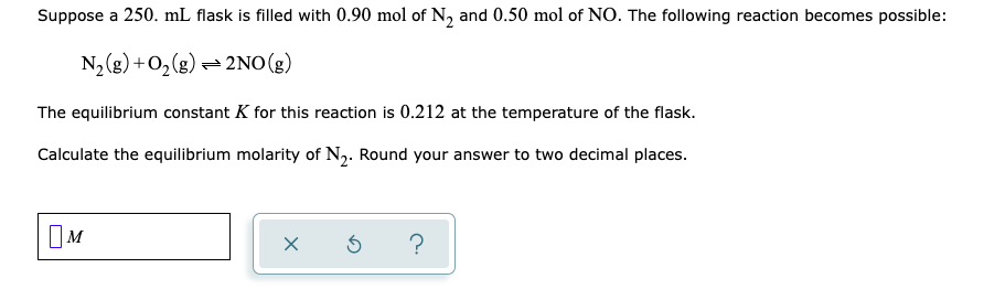 Suppose a 250. mL flask is filled with 0.90 mol of N, and 0.50 mol of NO. The following reaction becomes possible:
N2(g) +O,(g) - 2NO(g)
The equilibrium constant K for this reaction is 0.212 at the temperature of the flask.
Calculate the equilibrium molarity of N2. Round your answer to two decimal places.
