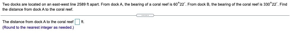 Two docks are located on an east-west line 2589 ft apart. From dock A, the bearing of a coral reef is 60°22'. From dock B, the bearing of the coral reef is 330°22'. Find
the distance from dock A to the coral reef.
...
The distance from dock A to the coral reef
ft.
(Round to the nearest integer as needed.)
