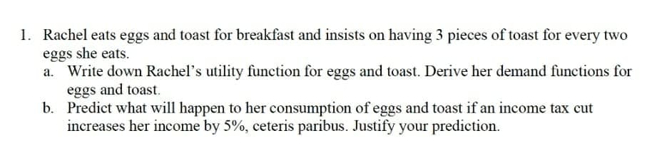 1. Rachel eats eggs and toast for breakfast and insists on having 3 pieces of toast for every two
eggs she eats.
Write down Rachel's utility function for eggs and toast. Derive her demand functions for
eggs and toast.
b. Predict what will happen to her consumption of eggs and toast if an income tax cut
increases her income by 5%, ceteris paribus. Justify your prediction.
