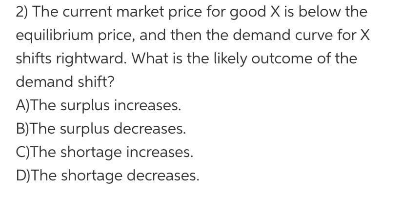 2) The current market price for good X is below the
equilibrium price, and then the demand curve for X
shifts rightward. What is the likely outcome of the
demand shift?
A)The surplus increases.
B)The surplus decreases.
C)The shortage increases.
D) The shortage decreases.