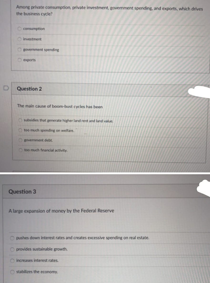 Among private consumption, private investment, government spending, and exports, which drives
the business cycle?
consumption
O investment
O government spending
O exports
Question 2
The main cause of boom-bust cycles has been
O subsidies that generate higher land rent and land value,
O too much spending on welfare.
O government debt.
too much financial activity.
Question 3
A large expansion of money by the Federal Reserve
O pushes down interest rates and creates excessive spending on real estate.
O provides sustainable growth.
O increases interest rates.
O stabilizes the economy.
