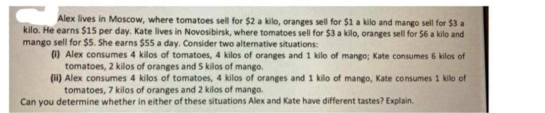 Alex lives in Moscow, where tomatoes sell for $2 a kilo, oranges sell for $1 a kilo and mango sell for $3 a
kilo. He earns $15 per day. Kate lives in Novosibirsk, where tomatoes sell for $3 a kilo, oranges sell for $6 a kilo and
mango sell for $5. She earns $55 a day. Consider two alternative situations:
(i) Alex consumes 4 kilos of tomatoes, 4 kilos of oranges and 1 kilo of mango; Kate consumes 6 kilos of
tomatoes, 2 kilos of oranges and 5 kilos of mango.
(ii) Alex consumes 4 kilos of tomatoes, 4 kilos of oranges and 1 kilo of mango, Kate consumes 1 kilo of
tomatoes, 7 kilos of oranges and 2 kilos of mango.
Can you determine whether in either of these situations Alex and Kate have different tastes? Explain.