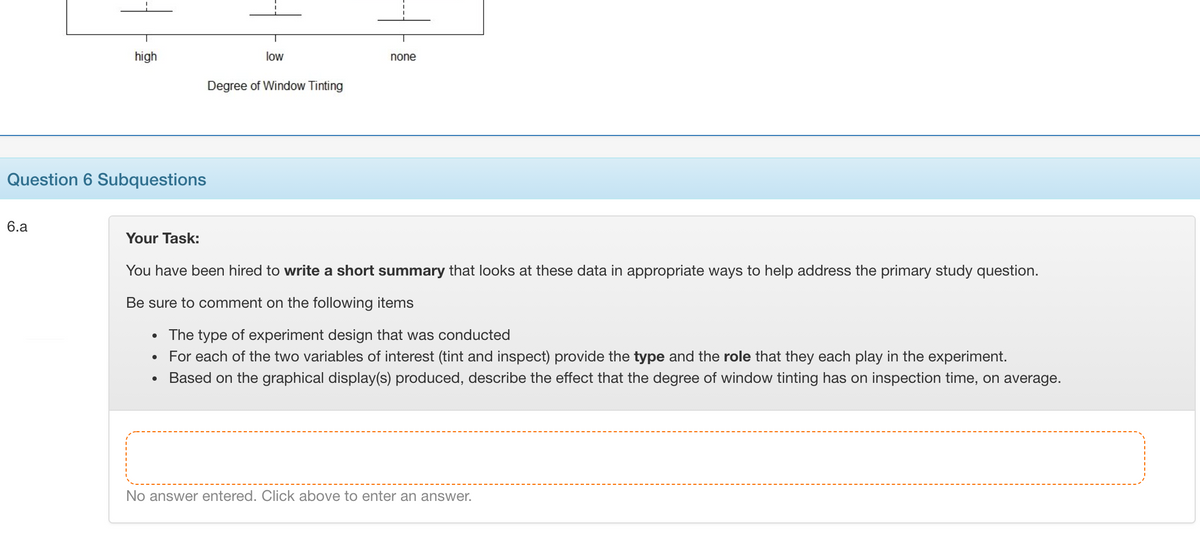 high
low
none
Degree of Window Tinting
Question 6 Subquestions
6.a
Your Task:
You have been hired to write a short summary that looks at these data in appropriate ways to help address the primary study question.
Be sure to comment on the following items
The type of experiment design that was conducted
For each of the two variables of interest (tint and inspect) provide the type and the role that they each play in the experiment.
Based on the graphical display(s) produced, describe the effect that the degree of window tinting has on inspection time, on average.
No answer entered. Click above to enter an answer.
