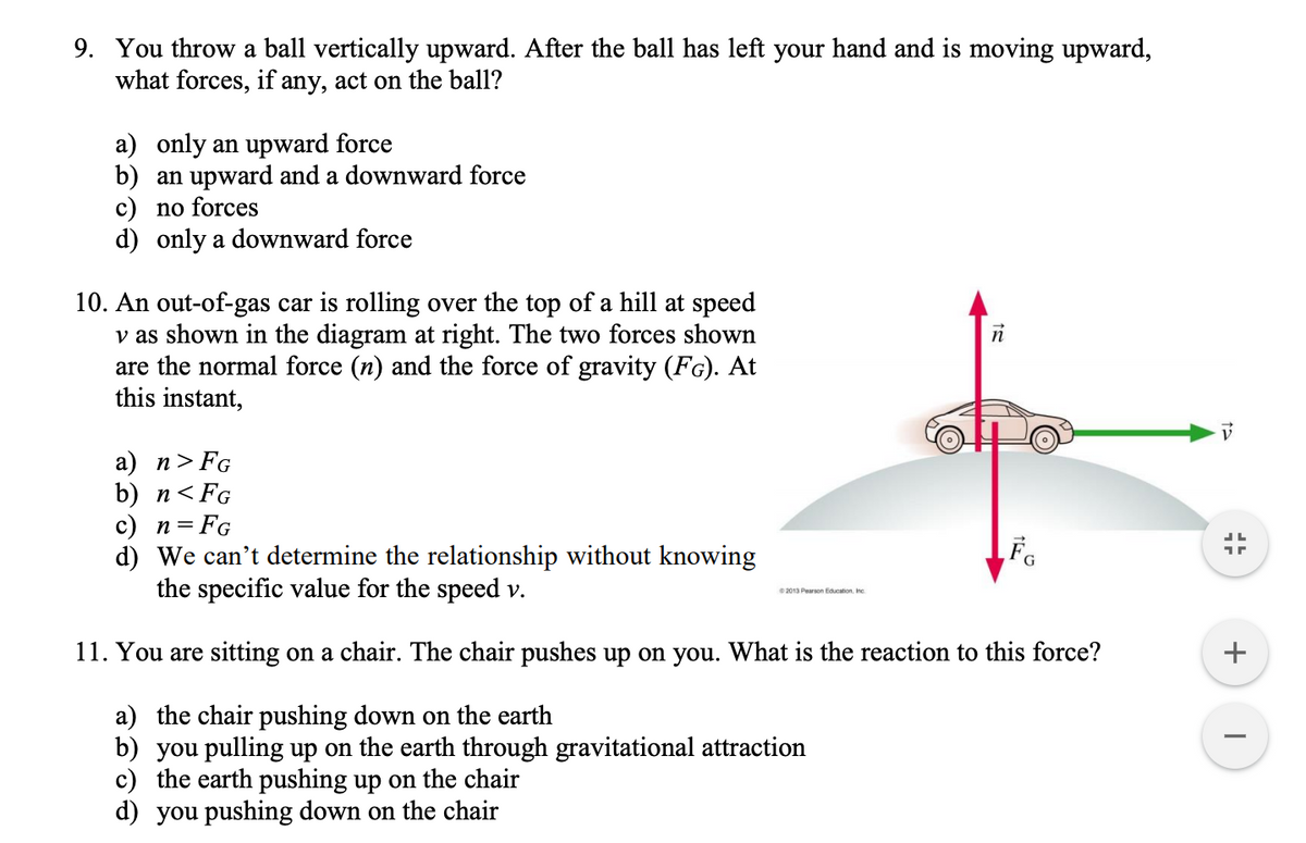 9. You throw a ball vertically upward. After the ball has left your hand and is moving upward,
what forces, if any, act on the ball?
a) only an upward force
b) an upward and a downward force
c) no forces
d) only a downward force
10. An out-of-gas car is rolling over the top of a hill at speed
v as shown in the diagram at right. The two forces shown
are the normal force (n) and the force of gravity (FG). At
this instant,
а) п> FG
b) п<FG
c) n= FG
d) We can't determine the relationship without knowing
the specific value for the speed v.
2013 Pearson Education, Inc
11. You are sitting on a chair. The chair pushes up on you. What is the reaction to this force?
a) the chair pushing down on the earth
b) you pulling up on the earth through gravitational attraction
c) the earth pushing up on the chair
d) you pushing down on the chair

