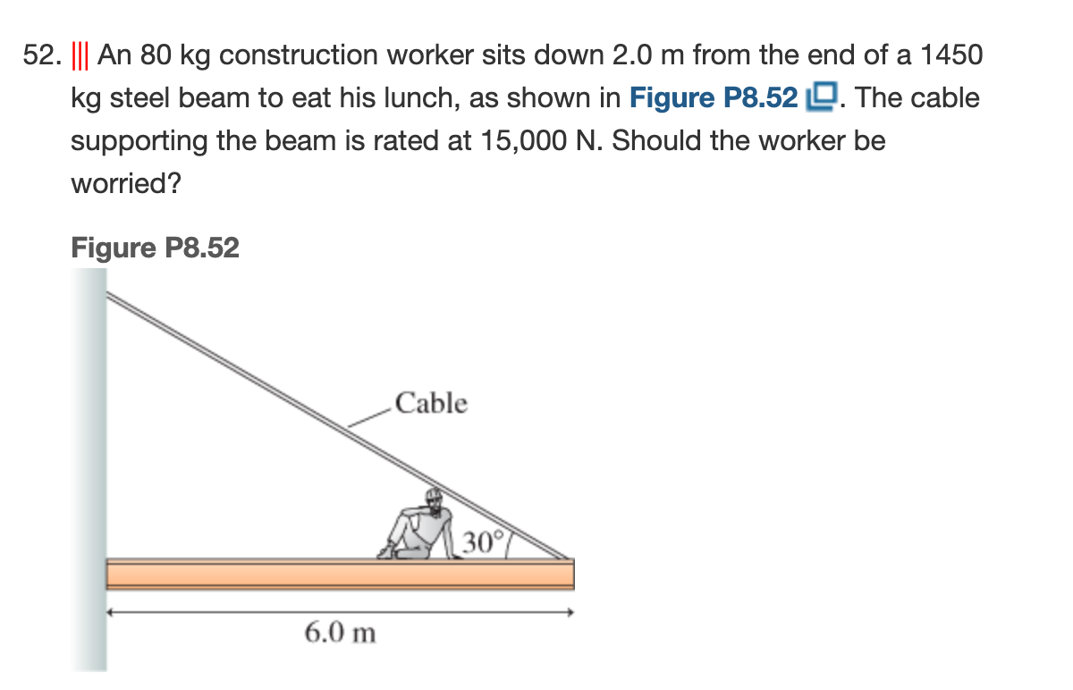 52. ||| An 80 kg construction worker sits down 2.0 m from the end of a 1450
kg steel beam to eat his lunch, as shown in Figure P8.52 O. The cable
supporting the beam is rated at 15,000 N. Should the worker be
worried?
Figure P8.52
Cable
30°
6.0 m
