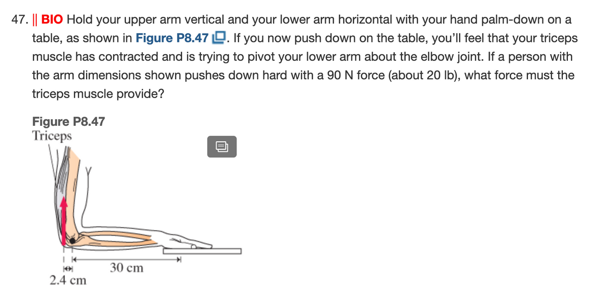 47. || BIO Hold your upper arm vertical and your lower arm horizontal with your hand palm-down on a
table, as shown in Figure P8.47 D. If you now push down on the table, you'lIl feel that your triceps
muscle has contracted and is trying to pivot your lower arm about the elbow joint. If a person with
the arm dimensions shown pushes down hard with a 90 N force (about 20 Ib), what force must the
triceps muscle provide?
Figure P8.47
Triceps
30 cm
2.4 cm
