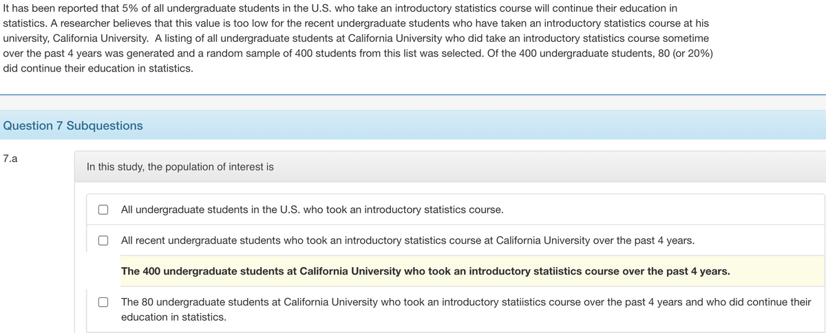 It has been reported that 5% of all undergraduate students in the U.S. who take an introductory statistics course will continue their education in
statistics. A researcher believes that this value is too low for the recent undergraduate students who have taken an introductory statistics course at his
university, California University. A listing of all undergraduate students at California University who did take an introductory statistics course sometime
over the past 4 years was generated and a random sample of 400 students from this list was selected. Of the 400 undergraduate students, 80 (or 20%)
did continue their education in statistics.
Question 7 Subquestions
7.a
In this study, the population of interest is
All undergraduate students in the U.S. who took an introductory statistics course.
All recent undergraduate students who took an introductory statistics course at California University over the past 4 years.
The 400 undergraduate students at California University who took an introductory statiistics course over the past 4 years.
The 80 undergraduate students at California University who took an introductory statiistics course over the past 4 years and who did continue their
education in statistics.
