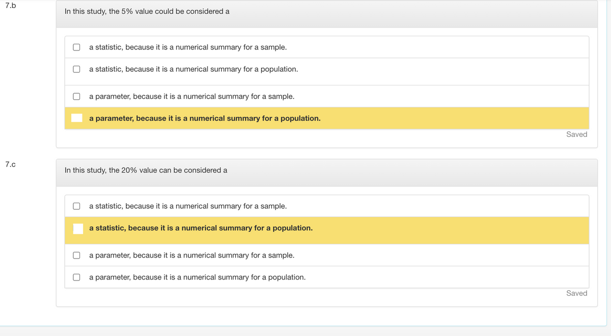 7.b
In this study, the 5% value could be considered a
a statistic, because it is a numerical summary for a sample.
a statistic, because it is a numerical summary for a population.
a parameter, because it is a numerical summary for a sample.
a parameter, because it is a numerical summary for a population.
Saved
7.c
In this study, the 20% value can be considered a
a statistic, because it is a numerical summary for a sample.
a statistic, because it is a numerical summary for a population.
a parameter, because it is a numerical summary for a sample.
a parameter, because it is a numerical summary for a population.
Saved
