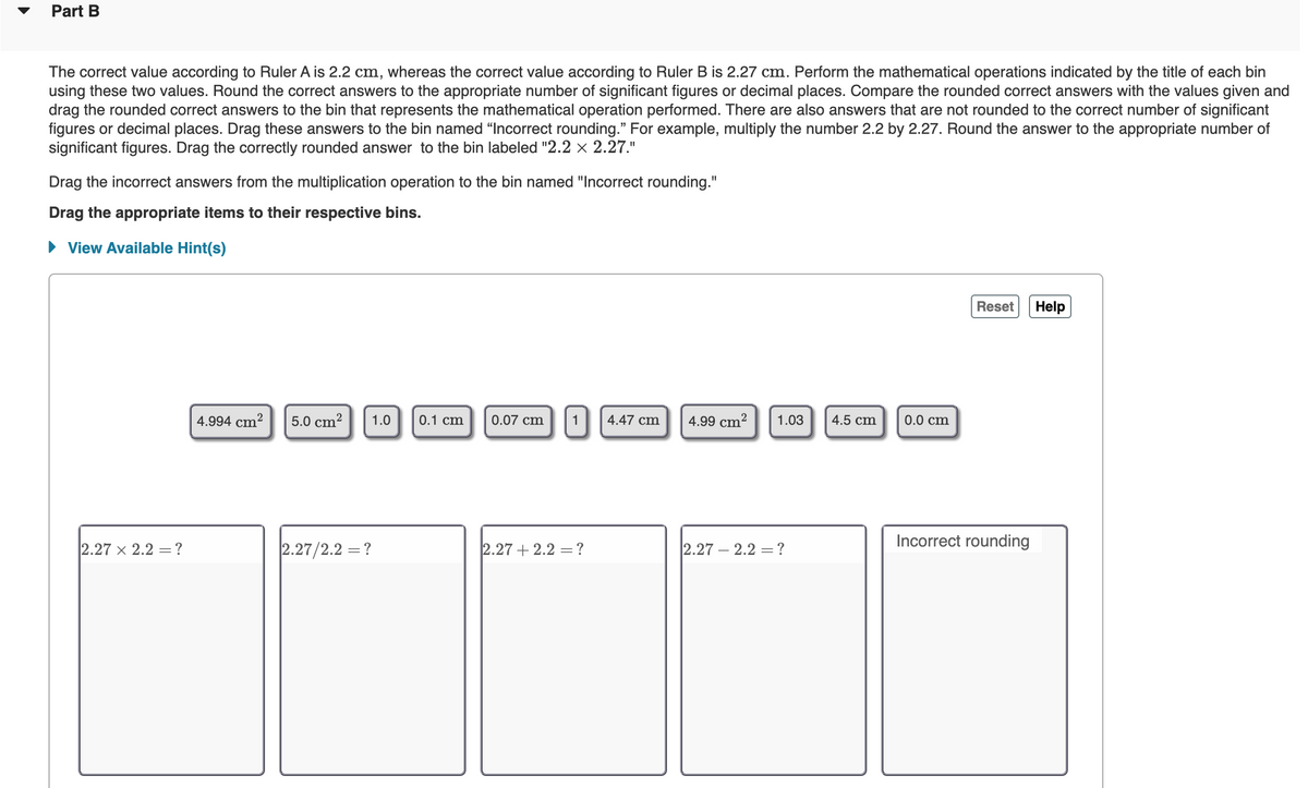 Part B
The correct value according to Ruler A is 2.2 cm, whereas the correct value according to Ruler B is 2.27 cm. Perform the mathematical operations indicated by the title of each bin
using these two values. Round the correct answers to the appropriate number of significant figures or decimal places. Compare the rounded correct answers with the values given and
drag the rounded correct answers to the bin that represents the mathematical operation performed. There are also answers that are not rounded to the correct number of significant
figures or decimal places. Drag these answers to the bin named "Incorrect rounding." For example, multiply the number 2.2 by 2.27. Round the answer to the appropriate number of
significant figures. Drag the correctly rounded answer to the bin labeled "2.2 × 2.27."
Drag the incorrect answers from the multiplication operation to the bin named "Incorrect rounding."
Drag the appropriate items to their respective bins.
• View Available Hint(s)
Reset
Help
0.1 cm
1
0.0 cm
4.994 cm?
5.0 cm?
1.0
0.07 cm
4.47 cm
4.99 cm?
1.03
4.5 cm
Incorrect rounding
2.27 x 2.2 =?
2.27/2.2 = ?
2.27 + 2.2 =?
2.27 – 2.2 = ?
