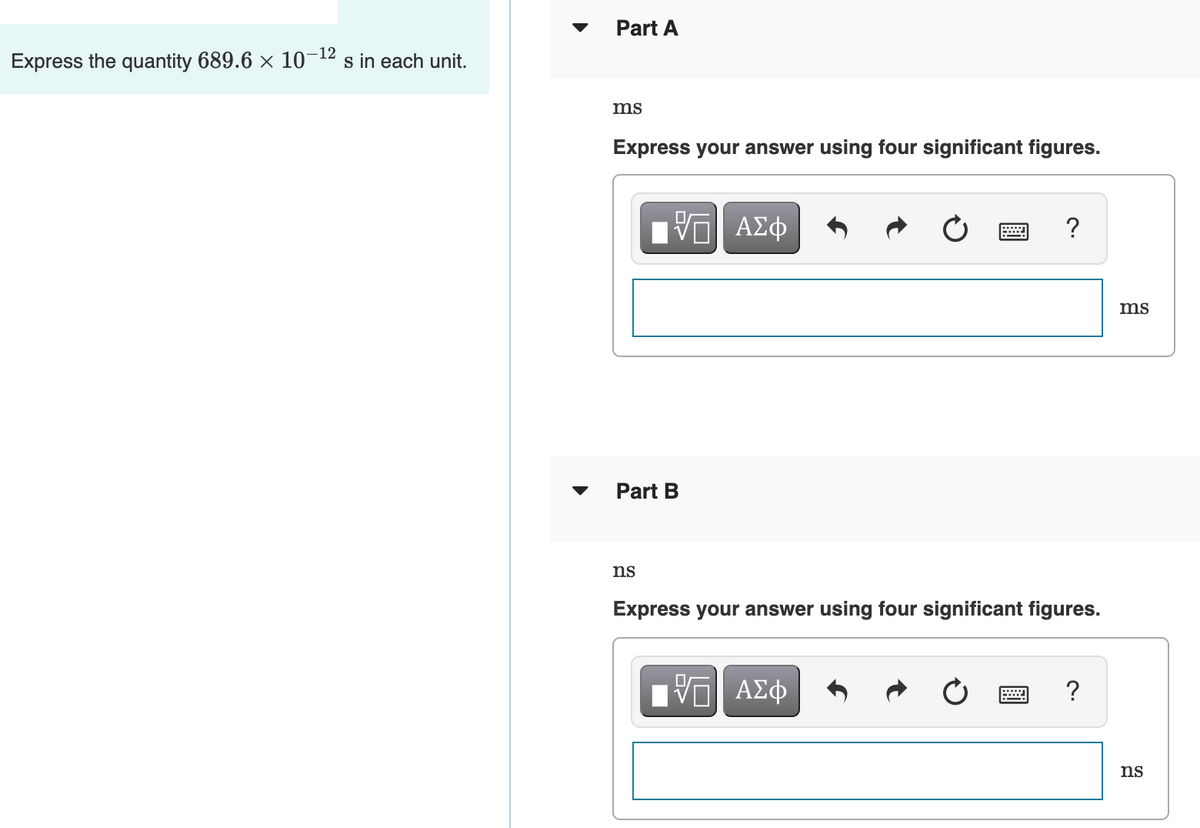 Part A
Express the quantity 689.6 × 10-12 s in each unit.
ms
Express your answer using four significant figures.
ΑΣφ
?
ms
Part B
ns
Express your answer using four significant figures.
Πν ΑΣφ
ns
