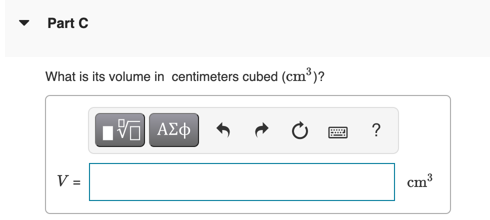 Part C
What is its volume in centimeters cubed (cm³)?
?
V =
3
cm'
%3D
