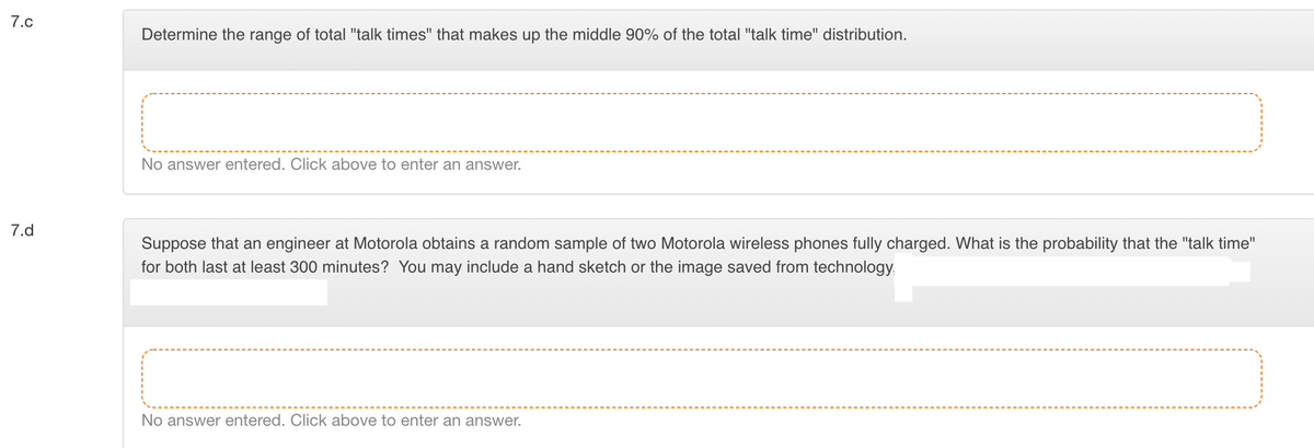 7.c
Determine the range of total "talk times" that makes up the middle 90% of the total "talk time" distribution.
No answer entered. Click above to enter an answer.
7.d
Suppose that an engineer at Motorola obtains a random sample of two Motorola wireless phones fully charged. What is the probability that the "talk time"
for both last at least 300 minutes? You may include a hand sketch or the image saved from technology,
No answer entered. Click above to enter an answer.
