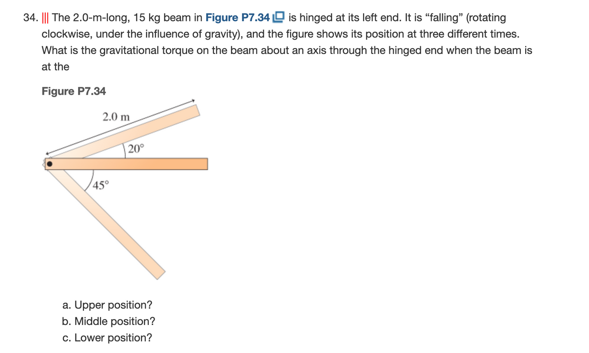 34. ||| The 2.0-m-long, 15 kg beam in Figure P7.34 D is hinged at its left end. It is "falling" (rotating
clockwise, under the influence of gravity), and the figure shows its position at three different times.
What is the gravitational torque on the beam about an axis through the hinged end when the beam is
at the
Figure P7.34
2.0 m
20°
45°
a. Upper position?
b. Middle position?
c. Lower position?
