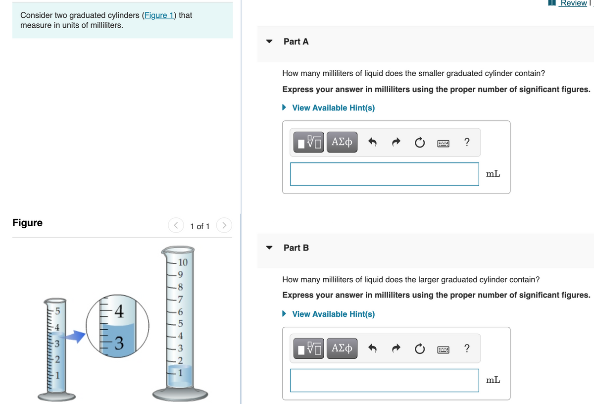 Review
Consider two graduated cylinders (Figure 1) that
measure in units of milliliters.
Part A
How many milliliters of liquid does the smaller graduated cylinder contain?
Express your answer in milliliters using the proper number of significant figures.
• View Available Hint(s)
V ΑΣφ
mL
Figure
1 of 1
Part B
-10
How many milliliters of liquid does the larger graduated cylinder contain?
-8
-7
Express your answer in milliliters using the proper number of significant figures.
4
• View Available Hint(s)
3
ΑΣφ
?
2
mL
3.
