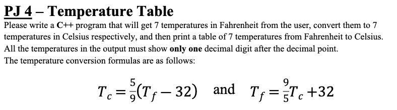 PJ 4 – Temperature Table
Please write a C++ program that will get 7 temperatures in Fahrenheit from the user, convert them to 7
temperatures in Celsius respectively, and then print a table of 7 temperatures from Fahrenheit to Celsius.
All the temperatures in the output must show only one decimal digit after the decimal point.
The temperature conversion formulas are as follows:
5
9.
T. =;(Tf-32) and
Tf = T+32
