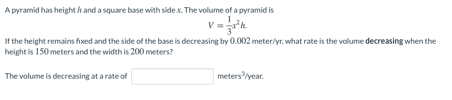 A pyramid has height h and a square base with side .x. The volume of a pyramid is
1
V =*h.
3*
If the height remains fixed and the side of the base is decreasing by 0.002 meter/yr, what rate is the volume decreasing when the
height is 150 meters and the width is 200 meters?
The volume is decreasing at a rate of
meters/year.
