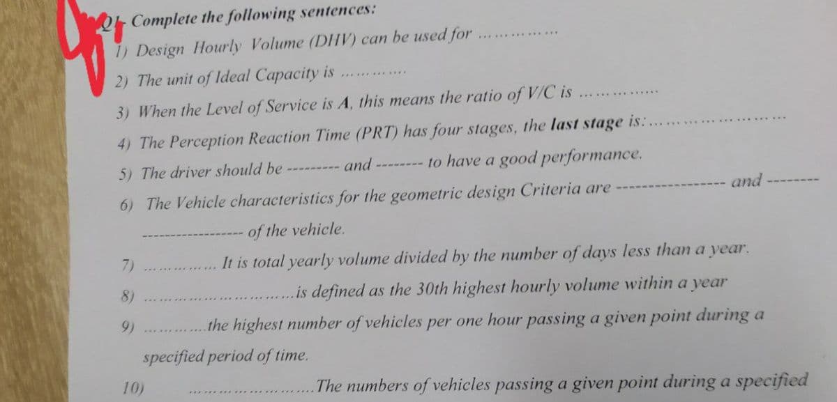 Complete the following sentences:
1) Design Hourly Volume (DHV) can be used for
2) The unit of ldeal Capacity is
............
3) When the Level of Service is A, this means the ratio of V/C is
4) The Perception Reaction Time (PRT) has four stages, the last stage is:.
-------- to have a good performance.
5) The driver should be
and
6) The Vehicle characteristics for the geometric design Criteria are
and
of the vehicle.
7)
It is total yearly volume divided by the number of days less than a year.
8)
.is defined as the 30th highest hourly volume within a year
9)
the highest number of vehicles per one hour passing a given point during a
specified period of time.
10)
The numbers of vehicles passing a given point during a specified
