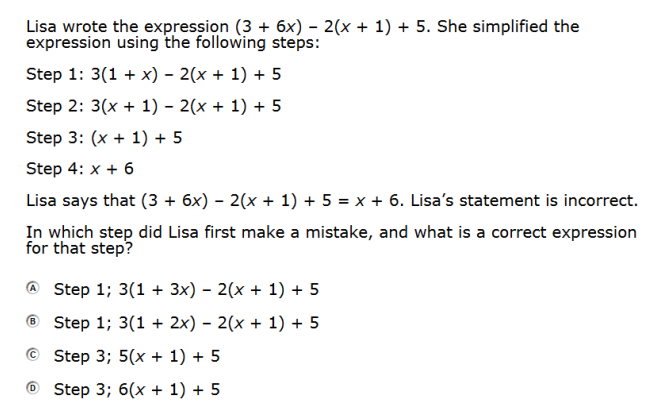 Lisa wrote the expression (3 + 6x) – 2(x + 1) + 5. She simplified the
expression using the following steps:
Step 1: 3(1 + x) – 2(x + 1) + 5
Step 2: 3(x + 1) – 2(x + 1) + 5
Step 3: (x + 1) + 5
Step 4: x + 6
Lisa says that (3 + 6x) – 2(x + 1) + 5 = x + 6. Lisa's statement is incorrect.
In which step did Lisa first make a mistake, and what is a correct expression
for that step?
Step 1; 3(1 + 3x) – 2(x + 1) + 5
® Step 1; 3(1 + 2x) – 2(x + 1) + 5
Step 3;B 5(xх + 1) + 5
O Step 3; 6(x + 1) + 5
