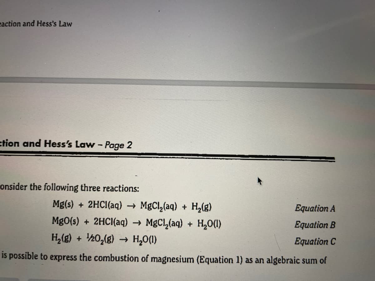 eaction and Hess's Law
ction and Hess's Law - Page 2
onsider the following three reactions:
Mg(s) + 2HCI(aq) → MgCl,(aq) + H,(g)
Equation A
MgO(s) + 2HCI(aq) → MgCl,(aq) + H,0(1)
H,(g) + ½0,(g) H,0(1)
Equation B
Equation C
is possible to express the combustion of magnesium (Equation 1) as an algebraic sum of
