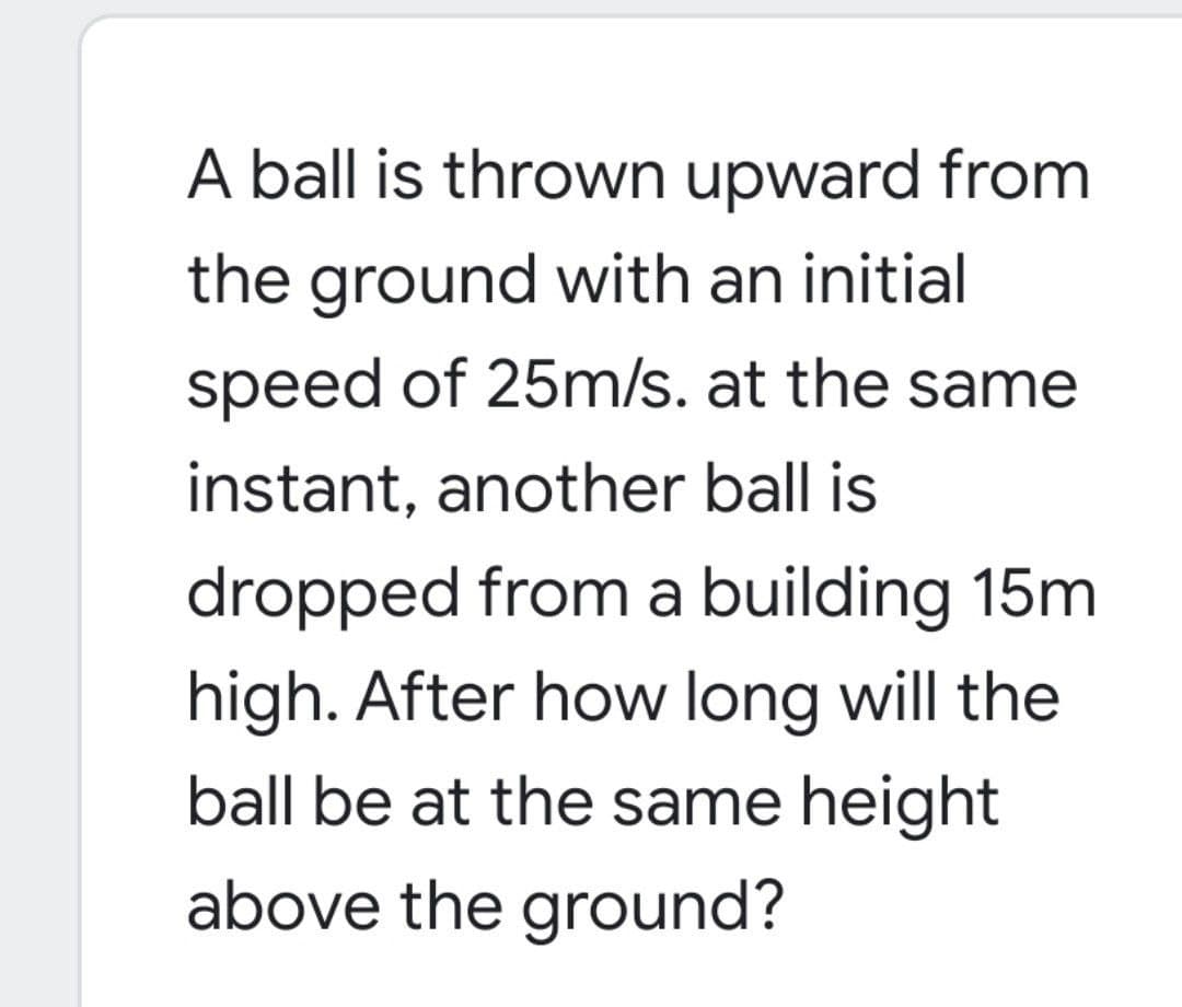 A ball is thrown upward from
the ground with an initial
speed of 25m/s. at the same
instant, another ball is
dropped from a building 15m
high. After how long will the
ball be at the same height
above the ground?
