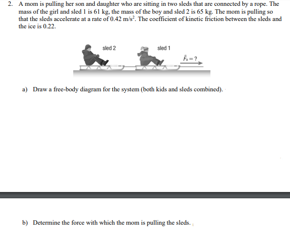 2. A mom is pulling her son and daughter who are sitting in two sleds that are connected by a rope. The
mass of the girl and sled 1 is 61 kg, the mass of the boy and sled 2 is 65 kg. The mom is pulling so
that the sleds accelerate at a rate of 0.42 m/s². The coefficient of kinetic friction between the sleds and
the ice is 0.22.
sled 2
sled 1
a) Draw a free-body diagram for the system (both kids and sleds combined).
b) Determine the force with which the mom is pulling the sleds.
