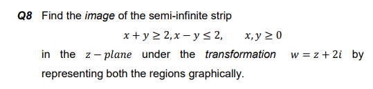 Q8 Find the image of the semi-infinite strip
x + y 2 2,x – y < 2,
in the z- plane under the transformation
х, у 2 0
w = z + 2i by
representing both the regions graphically.
