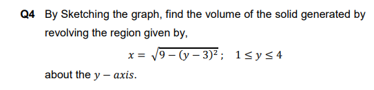 Q4 By Sketching the graph, find the volume of the solid generated by
revolving the region given by,
x = 19 - (y – 3)² ; 1<y<4
about the y – axis.
