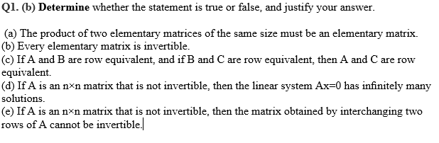 Q1. (b) Determine whether the statement is true or false, and justify your answer.
(a) The product of two elementary matrices of the same size must be an elementary matrix.
(b) Every elementary matrix is invertible.
(c) If A and B are row equivalent, and if B and C are row equivalent, then A and C are row
equivalent.
(d) If A is an nxn matrix that is not invertible, then the linear system Ax=0 has infinitely many
solutions.
(e) If A is an nxn matrix that is not invertible, then the matrix obtained by interchanging two
rows of A cannot be invertible.
