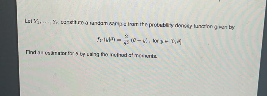 Let Y1,..., Yn constitute a random sample from the probability density function given by
2
(0 – y), for y E [0, 0]
!!
02
Find an estimator for 0 by using the method of moments.
