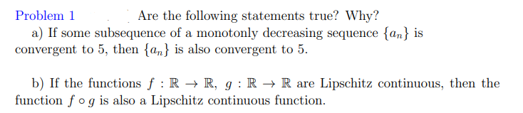 Problem 1
Are the following statements true? Why?
a) If some subsequence of a monotonly decreasing sequence {an} is
convergent to 5, then {a,} is also convergent to 5.
b) If the functions f : R → R, g : R → R are Lipschitz continuous, then the
function f og is also a Lipschitz continuous function.
