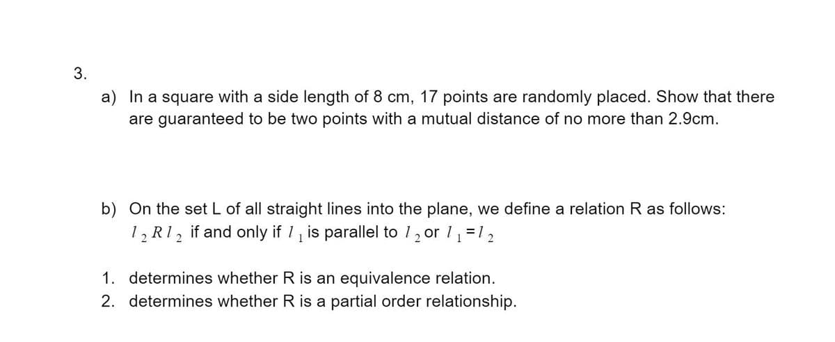 a) In a square with a side length of 8 cm, 17 points are randomly placed. Show that there
are guaranteed to be two points with a mutual distance of no more than 2.9cm.
b) On the set L of all straight lines into the plane, we define a relation R as follows:
1, R1, if and only if 1 is parallel to 1, or 11 =12
1. determines whether R is an equivalence relation.
2. determines whether R is a partial order relationship.
3.

