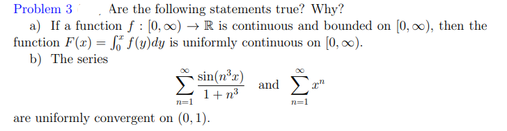 Problem 3. Are the following statements true? Why?
a) If a function f : [0, 00) → R is continuous and bounded on [0, 0), then the
function F(x) = K f(y)dy is uniformly continuous on [0, 0).
b) The series
%3D
sin(n³x)
and
1+ n3
n=1
n=1
are uniformly convergent on (0, 1).
