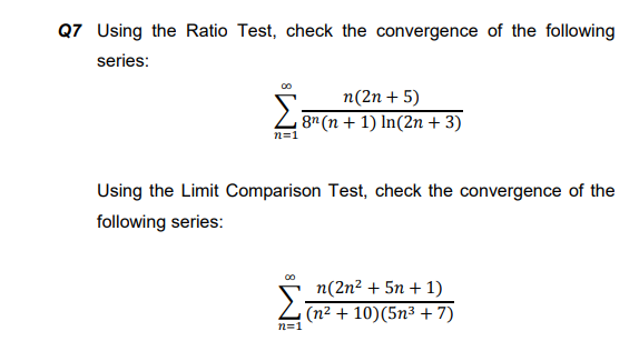 Q7 Using the Ratio Test, check the convergence of the following
series:
n(2n + 5)
8"(n + 1) In(2n + 3)
n=1
Using the Limit Comparison Test, check the convergence of the
following series:
00
n(2n² + 5n + 1)
Z (n2 + 10)(5n³ + 7)
n=1
