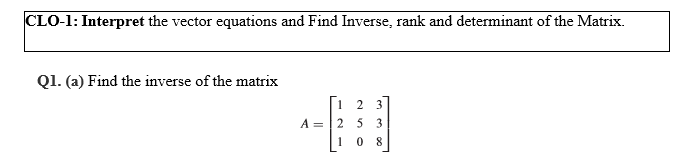 CLO-1: Interpret the vector equations and Find Inverse, rank and determinant of the Matrix.
Q1. (a) Find the inverse of the matrix
1
2 3
A =
5 3
1
0 8
