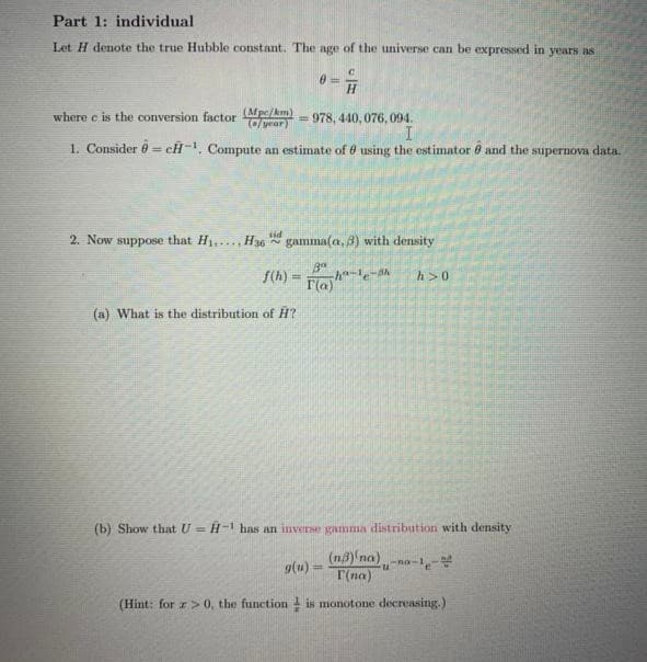 Part 1: individual
Let H denote the true Hubble constant. The age of the universe can be expressed in years as
H.
where e is the conversion factor Mpe/km)
Cyrar)
= 978, 440, 076,094.
1. Consider 0 = cH-, Compute an estimate of 6 using the estimator 8 and the supernova data.
%3D
2. Now suppose that H1,..., H36 gamma(a, 3) with density
f(h) =
h>0
F(a)
(a) What is the distribution of H?
(b) Show that U = H-' has an inverse gamma distribution with density
(n8) na)
g(u) =
T(na)
%3D
(Hint: for z> 0, the function is monotone decreasing.)
