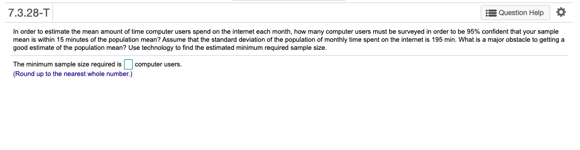 7.3.28-T
E Question Help
In order to estimate the mean amount of time computer users spend on the internet each month, how many computer users must be surveyed in order to be 95% confident that your sample
mean is within 15 minutes of the population mean? Assume that the standard deviation of the population of monthly time spent on the internet is 195 min. What is a major obstacle to getting a
good estimate of the population mean? Use technology to find the estimated minimum required sample size.
The minimum sample size required is
(Round up to the nearest whole number.)
computer users.
