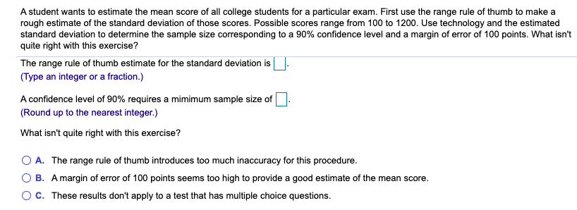 A student wants to estimate the mean score of all college students for a particular exam. First use the range rule of thumb to make a
rough estimate of the standard deviation of those scores. Possible scores range from 100 to 1200. Use technology and the estimated
standard deviation to determine the sample size corresponding to a 90% confidence level and a margin of error of 100 points. What isn't
quite right with this exercise?
The range rule of thumb estimate for the standard deviation is
(Type an integer or a fraction.)
A confidence level of 90% requires a mimimum sample size of
(Round up to the nearest integer.)
What isn't quite right with this exercise?
O A. The range rule of thumb introduces too much inaccuracy for this procedure.
B. A margin of error of 100 points seems too high to provide a good estimate of the mean score.
c. These results don't apply to a test that has multiple choice questions.
