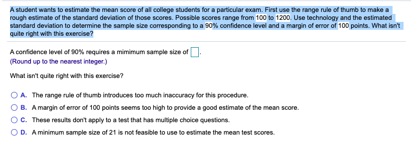 A student wants to estimate the mean score of all college students for a particular exam. First use the range rule of thumb to make a
rough estimate of the standard deviation of those scores. Possible scores range from 100 to 1200. Use technology and the estimated
standard deviation to determine the sample size corresponding to a 90% confidence level and a margin of error of 100 points. What isn't
quite right with this exercise?
A confidence level of 90% requires a mimimum sample size of
(Round up to the nearest integer.)
What isn't quite right with this exercise?
O A. The range rule of thumb introduces too much inaccuracy for this procedure.
B. A margin of error of 100 points seems too high to provide a good estimate of the mean score.
C. These results don't apply to a test that has multiple choice questions.
O D. A minimum sample size of 21 is not feasible to use to estimate the mean test scores.
