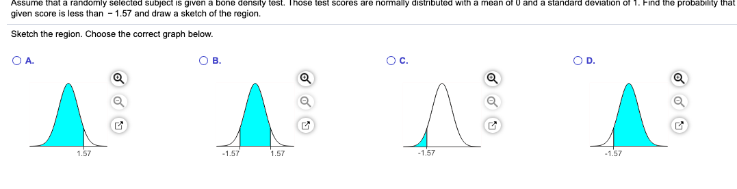 ASsume that a randomly selected subject is given a bone density test. Those test scores are normally distributed with a mean of 0 and a standard deviation of 1. Find tne probability that
given score is less than - 1.57 and draw a sketch of the region.
Sketch the region. Choose the correct graph below.
A.
Ов.
O D.
1.57
-1.57
1.57
-1.57
-1.57
