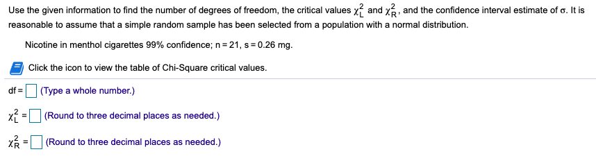Use the given information to find the number of degrees of freedom, the critical values x? and x, and the confidence interval estimate of o. It is
reasonable to assume that a simple random sample has been selected from a population with a normal distribution.
Nicotine in menthol cigarettes 99% confidence; n= 21, s = 0.26 mg.
Click the icon to view the table of Chi-Square critical values.
df =
(Type a whole number.)
x = (Round to three decimal places as needed.)
(Round to three decimal places as needed.)
%3D
