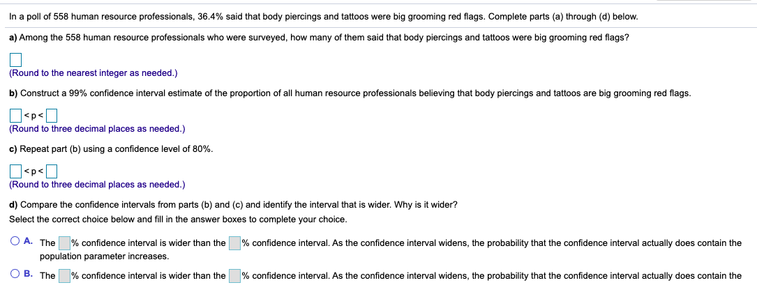 In a poll of 558 human resource professionals, 36.4% said that body piercings and tattoos were big grooming red flags. Complete parts (a) through (d) below.
a) Among the 558 human resource professionals who were surveyed, how many of them said that body piercings and tattoos were big grooming red flags?
(Round to the nearest integer as needed.)
b) Construct a 99% confidence interval estimate of the proportion of all human resource professionals believing that body piercings and tattoos are big grooming red flags.
O<p<]
(Round to three decimal places as needed.)
c) Repeat part (b) using a confidence level of 80%.
D<p<O
(Round to three decimal places as needed.)
d) Compare the confidence intervals from parts (b) and (c) and identify the interval that is wider. Why is it wider?
Select the correct choice below and fill in the answer boxes to complete your choice.
O A. The
population parameter increases.
% confidence interval is wider than the
% confidence interval. As the confidence interval widens, the probability that the confidence interval actually does contain the
O B. The
% confidence interval is wider than the
% confidence interval. As the confidence interval widens, the probability that the confidence interval actually does contain the
