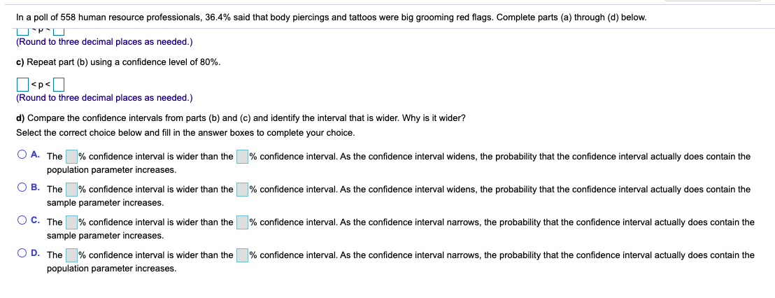 In a poll of 558 human resource professionals, 36.4% said that body piercings and tattoos were big grooming red flags. Complete parts (a) through (d) below.
(Round to three decimal places as needed.)
c) Repeat part (b) using a confidence level of 80%.
O<p<O
(Round to three decimal places as needed.)
d) Compare the confidence intervals from parts (b) and (c) and identify the interval that is wider. Why is it wider?
Select the correct choice below and fill in the answer boxes to complete your choice.
O A. The
population parameter increases.
% confidence interval is wider than the
% confidence interval. As the confidence interval widens, the probability that the confidence interval actually does contain the
% confidence interval is wider than the
% confidence interval. As the confidence interval widens, the probability that the confidence interval actually does contain the
O B. The
sample parameter increases.
O C. The
sample parameter increases.
% confidence interval is wider than the
% confidence interval. As the confidence interval narrows, the probability that the confidence interval actually does contain the
O D. The % confidence interval is wider than the
population parameter increases.
% confidence interval. As the confidence interval narrows, the probability that the confidence interval actually does contain the
