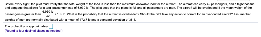 Before every flight, the pilot must verify that the total weight of the load is less than the maximum allowable load for the aircraft. The aircraft can carry 42 passengers, and a flight has fuel
and baggage that allows for a total passenger load of 6,930 Ib. The pilot sees that the plane is full and all passengers are men. The aircraft will be overloaded if the mean weight of the
6,930 Ib
passengers is greater than
= 165 Ib. What is the probability that the aircraft is overloaded? Should the pilot take any action to correct for an overloaded aircraft? Assume that
42
weights of men are normally distributed with a mean of 172.7 lb and
standard deviation of 38.1.
The probability is approximately:
(Round to four decimal places as needed.)
