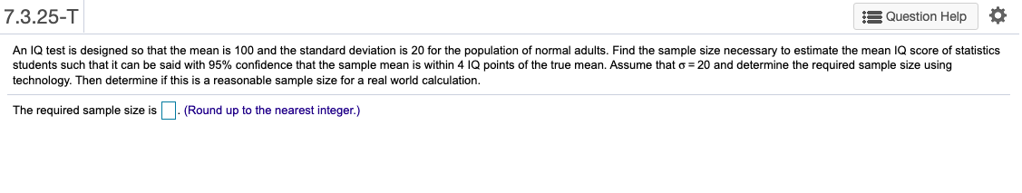 7.3.25-T
E Question Help
designed so that the mean is 100 and the standard deviation is 20 for the population of normal adults. Find the sample size necessary to estimate the mean IQ score of statistics
An IQ test
students such that it can be said with 95% confidence that the sample mean is within 4 IQ points of the true mean. Assume that o = 20 and determine the required sample size using
technology. Then determine if this is a reasonable sample size for a real world calculation.
The required sample size is. (Round up to the nearest integer.)
