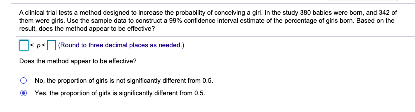 A clinical trial tests a method designed to increase the probability of conceiving a girl. In the study 380 babies were born, and 342 of
them were girls. Use the sample data to construct a 99% confidence interval estimate of the percentage of girls born. Based on the
result, does the method appear to be effective?
Os p<|
(Round to three decimal places as needed.)
Does the method appear to be effective?
No, the proportion of girls is not significantly different from 0.5.
Yes, the proportion of girls is significantly different from 0.5.
